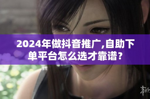 2024年做抖音推广,自助下单平台怎么选才靠谱？