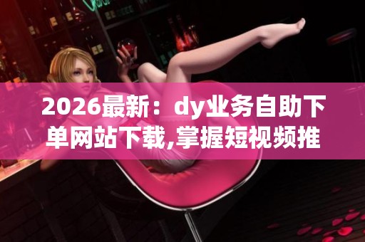2026最新：dy业务自助下单网站下载,掌握短视频推广新机遇高效工具