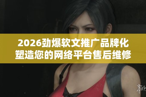 2026劲爆软文推广品牌化塑造您的网络平台售后维修中心服务-售后