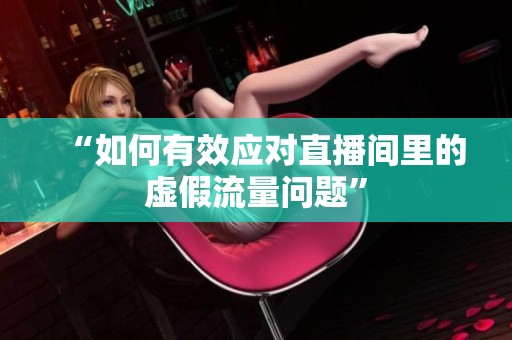 “如何有效应对直播间里的虚假流量问题”
