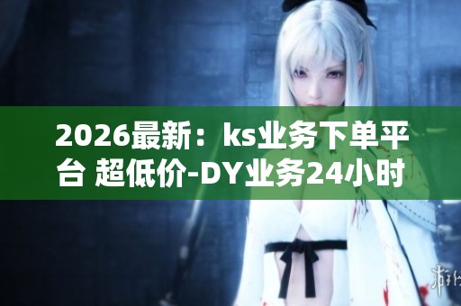 2026最新：ks业务下单平台 超低价-DY业务24小时在线下单秒到账-抖