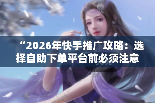“2026年快手推广攻略：选择自助下单平台前必须注意的几个关键因素”