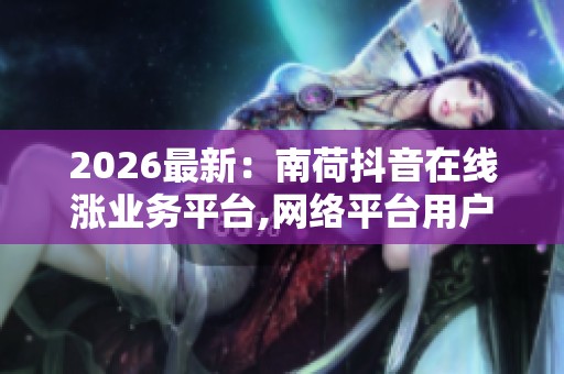 2026最新：南荷抖音在线涨业务平台,网络平台用户互动行为呈现新