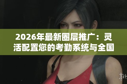 2026年最新圈层推广：灵活配置您的考勤系统与全国客服电话支持