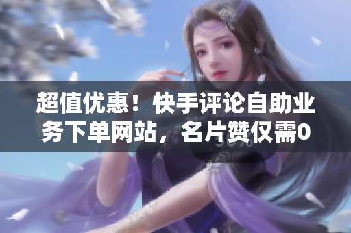 超值优惠！快手评论自助业务下单网站，名片赞仅需0.8元一万