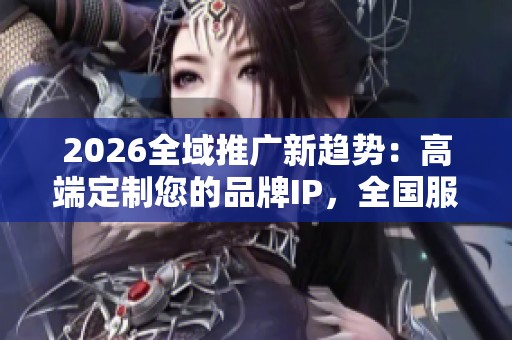 2026全域推广新趋势：高端定制您的品牌IP，全国服务热线24小时全覆盖