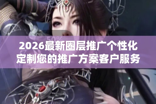 2026最新圈层推广个性化定制您的推广方案客户服务电话全国统一
