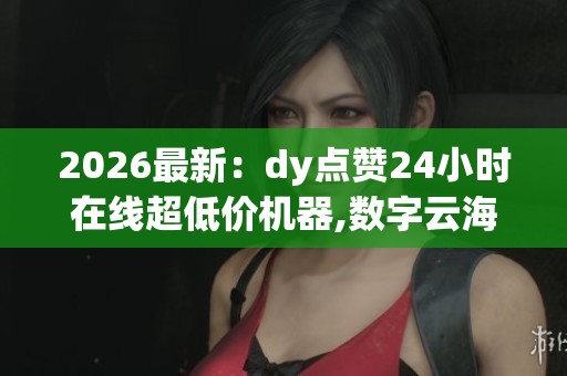 2026最新：dy点赞24小时在线超低价机器,数字云海全天速递指尖创意