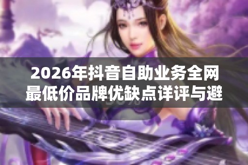2026年抖音自助业务全网最低价品牌优缺点详评与避坑指南