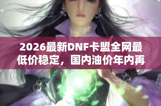 2026最新DNF卡盟全网最低价稳定，国内油价年内再迎上涨