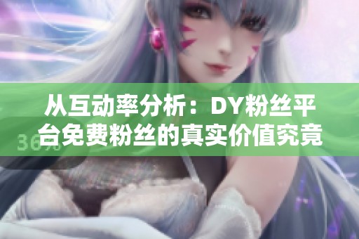 从互动率分析：DY粉丝平台免费粉丝的真实价值究竟有多低？