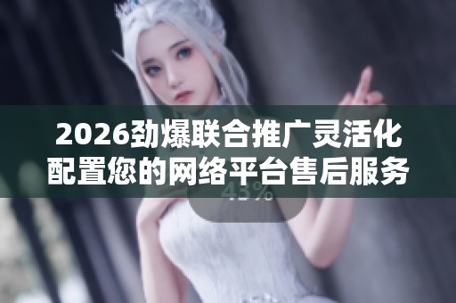 2026劲爆联合推广灵活化配置您的网络平台售后服务电话24小时服务