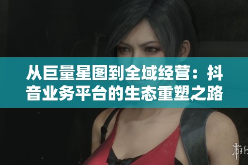 从巨量星图到全域经营：抖音业务平台的生态重塑之路