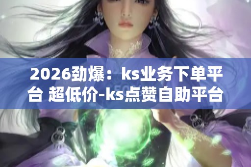 2026劲爆：ks业务下单平台 超低价-ks点赞自助平台24小时全网最低