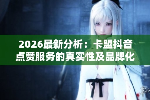 2026最新分析：卡盟抖音点赞服务的真实性及品牌化塑造的策略探讨