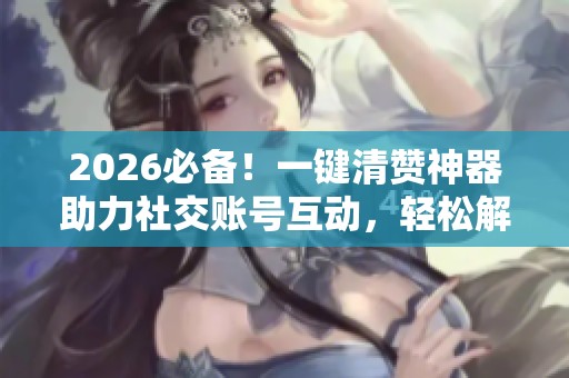 2026必备！一键清赞神器助力社交账号互动，轻松解决烦恼