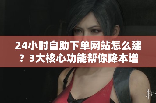 24小时自助下单网站怎么建？3大核心功能帮你降本增效