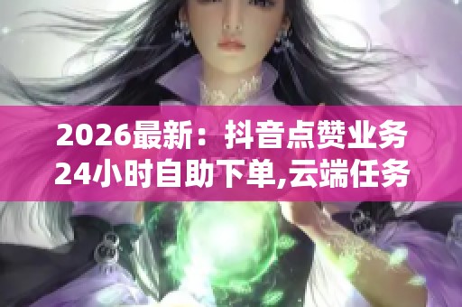 2026最新：抖音点赞业务24小时自助下单,云端任务代接系统随需启用