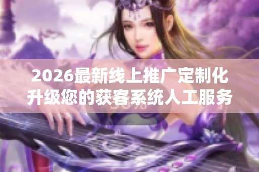 2026最新线上推广定制化升级您的获客系统人工服务电话号码,抖音