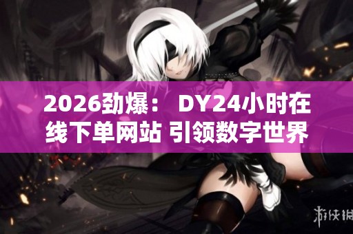 2026劲爆： DY24小时在线下单网站 引领数字世界潮流商品速递新趋势