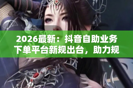 2026最新：抖音自助业务下单平台新规出台，助力规范网络交易市场秩序