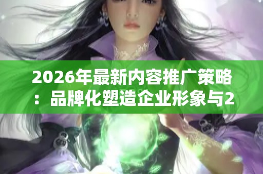 2026年最新内容推广策略：品牌化塑造企业形象与24小时人工服务热线