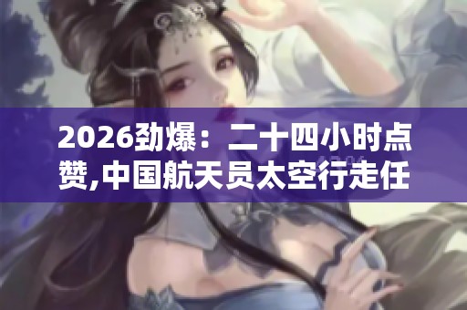 2026劲爆：二十四小时点赞,中国航天员太空行走任务圆满成功便捷化