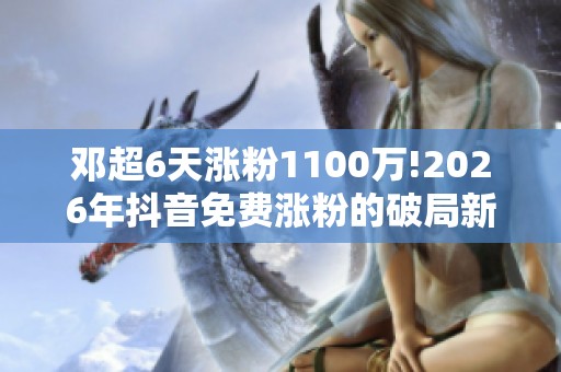 邓超6天涨粉1100万!2026年抖音免费涨粉的破局新思路