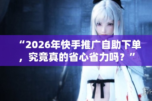 “2026年快手推广自助下单，究竟真的省心省力吗？”