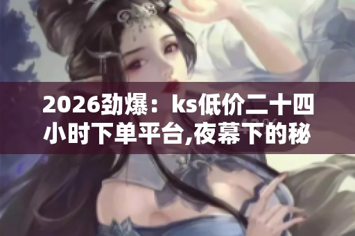 2026劲爆：ks低价二十四小时下单平台,夜幕下的秘密交易暗流涌动轻