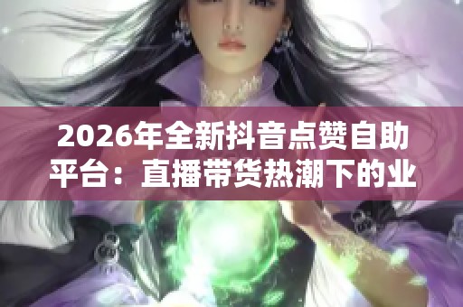 2026年全新抖音点赞自助平台：直播带货热潮下的业务创新与实践