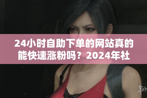 24小时自助下单的网站真的能快速涨粉吗？2024年社交平台真实效果分析