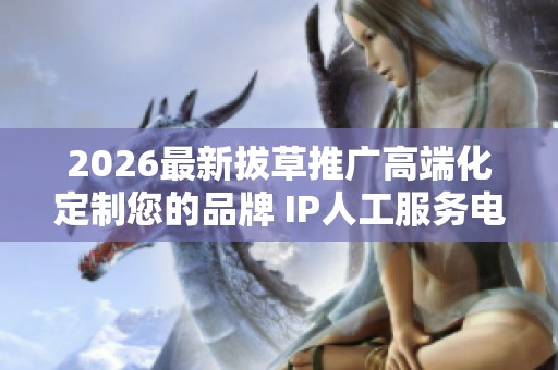 2026最新拔草推广高端化定制您的品牌 IP人工服务电话-全国受理