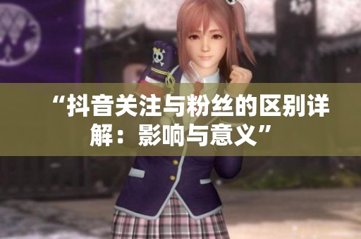 “抖音关注与粉丝的区别详解：影响与意义”