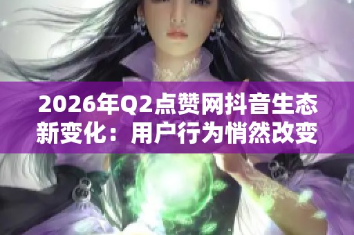 2026年Q2点赞网抖音生态新变化：用户行为悄然改变的深度解析