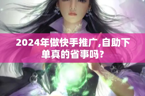 2024年做快手推广,自助下单真的省事吗？