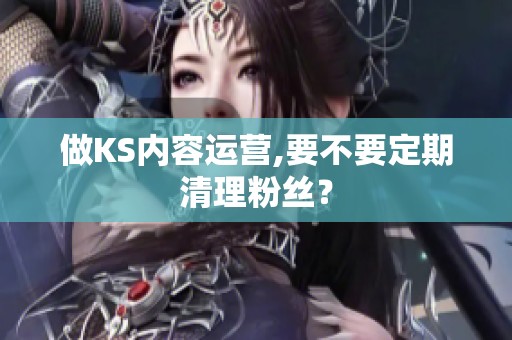 做KS内容运营,要不要定期清理粉丝？