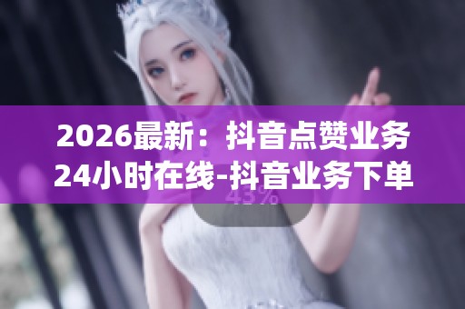 2026最新：抖音点赞业务24小时在线-抖音业务下单24小时便宜-dy自助