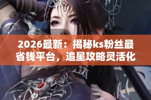 2026最新：揭秘ks粉丝最省钱平台，追星攻略灵活化全攻略