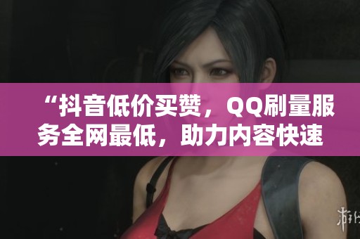 “抖音低价买赞，QQ刷量服务全网最低，助力内容快速推广！”