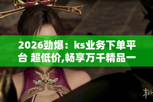 2026劲爆：ks业务下单平台 超低价,畅享万千精品一站式便捷选购新