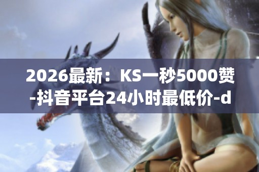 2026最新：KS一秒5000赞-抖音平台24小时最低价-dy流量免费自助下单