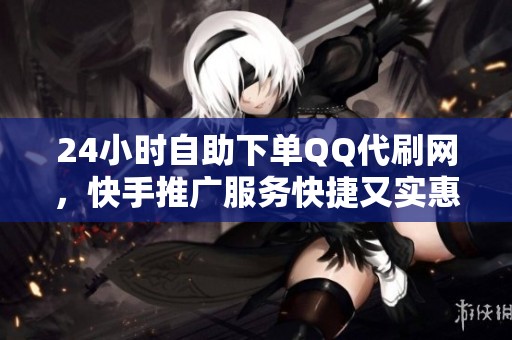 24小时自助下单QQ代刷网，快手推广服务快捷又实惠