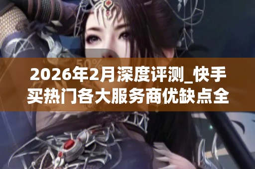2026年2月深度评测_快手买热门各大服务商优缺点全曝光_教你识别