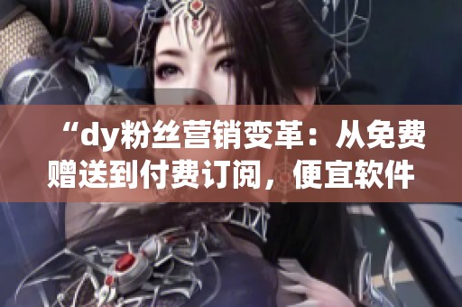 “dy粉丝营销变革：从免费赠送到付费订阅，便宜软件网站如何实现成功转型”
