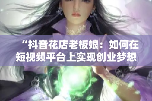 “抖音花店老板娘：如何在短视频平台上实现创业梦想”