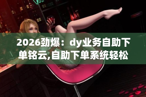 2026劲爆：dy业务自助下单铭云,自助下单系统轻松开启创业第一步