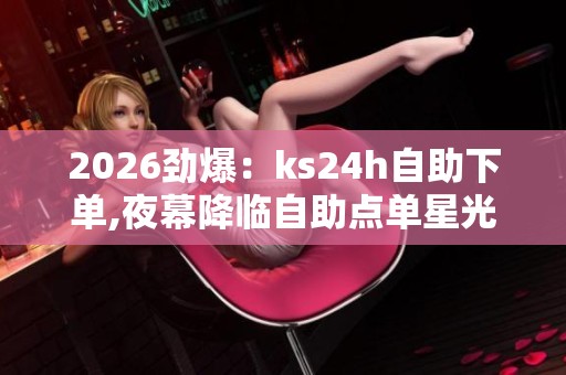 2026劲爆：ks24h自助下单,夜幕降临自助点单星光点亮便捷生活场景化