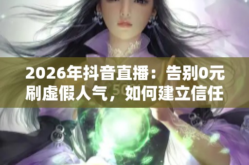 2026年抖音直播：告别0元刷虚假人气，如何建立信任获取优质客户？