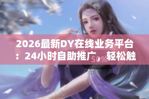 2026最新DY在线业务平台：24小时自助推广，轻松触达亿万商机